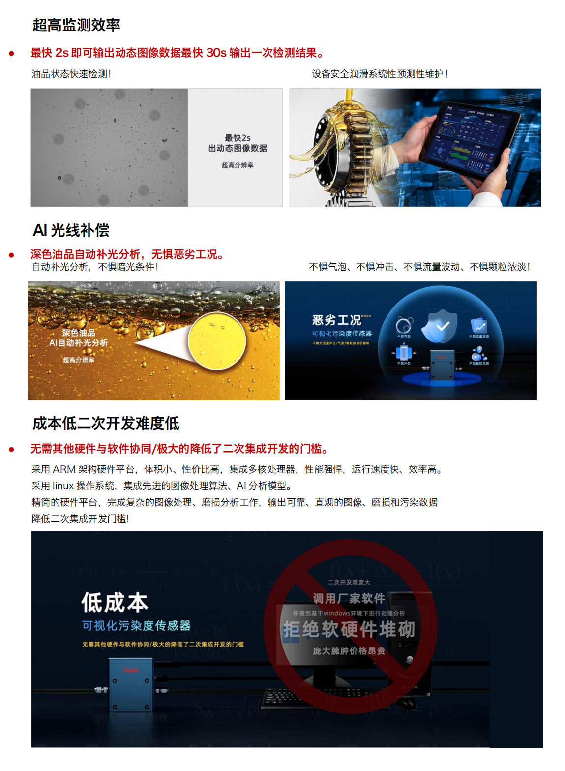 圖像法可視化污染度傳感器
超強光源及CMOS超清量現(xiàn)油品污
產(chǎn)品優(yōu)勢：
1.小體積
行業(yè)最小體積，兼容多種設(shè)備安裝和集成。
當樣品通過流動池時，在激光照射下傳感器可根據(jù)圖像數(shù)據(jù)對顆粒進行計數(shù)和分類
旁路安裝/監(jiān)測系統(tǒng)選配/自主集成配置等方式!
設(shè)備磨損信息一手掌握，就是如此便捷!
2.多接口與高分辨率
配備 HDMI 可視化輸出與 RS485 工業(yè)總線雙接口，兼容主流監(jiān)測系統(tǒng)。
旁路安裝/監(jiān)測系統(tǒng)選配/自主集成配置等方式!
500 萬像素分辨率，油中污染形態(tài)高清可見，顆粒計數(shù)磨損形貌識別，快速輸出可視化圖像
3.超高監(jiān)測效率
最快 2s 即可輸出動態(tài)圖像數(shù)據(jù)最快 30s 輸出一次檢測結(jié)果。
油品狀態(tài)快速檢測!
設(shè)備安全潤滑系統(tǒng)性預(yù)測性維護!
4.Al光線補償
深色油品自動補光分析，無懼惡劣工況。
自動補光分析，不懼暗光條件!
深色油品
5.AI自動補光分析
不懼氣泡、不懼沖擊、不懼流量波動、不懼顆粒濃淡!
6.成本低二次開發(fā)難度低
無需其他硬件與軟件協(xié)同/極大的降低了二次集成開發(fā)的門檻。采用 ARM 架構(gòu)硬件平臺，體積小、性價比高，集成多核處理器，性能強悍，運行速度快、效率高。采用 linux 操作系統(tǒng)，集成先進的圖像處理算法、A1分析模型。精簡的硬件平臺，完成復(fù)雜的圖像處理、磨損分析工作，輸出可靠、直觀的圖像、磨損和污染數(shù)據(jù)降低二次集成開發(fā)門檻!