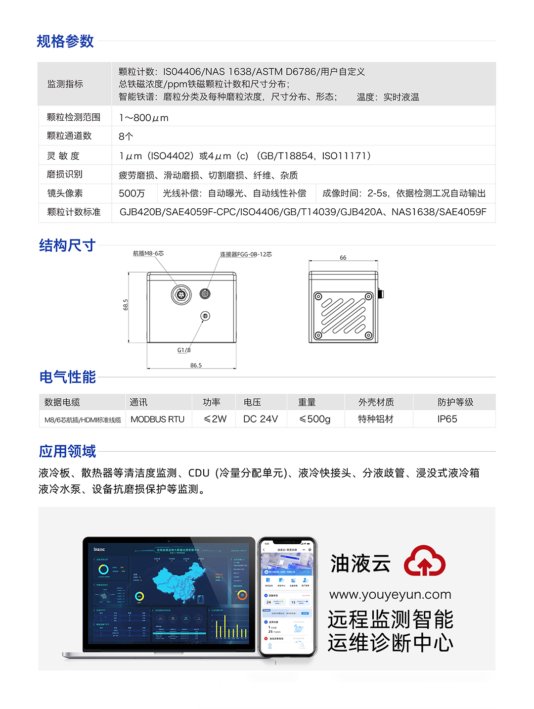 IFD-3H動(dòng)態(tài)圖像顆粒傳感器參數(shù)：
規(guī)格參數(shù)：
1.顆粒計(jì)數(shù):IS04406/NAS1638/ASTMD6786/用戶自定義/總鐵磁濃度/ppm鐵磁顆粒計(jì)數(shù)和尺寸分布;
2.智能鐵譜:磨粒分類及每種磨粒濃度，尺寸分布、形態(tài);溫度:實(shí)時(shí)液溫
顆粒檢測范圍：1~800um
顆粒通道數(shù)：8個(gè)
靈敏度：1um (ISO4402)或4um (c) (GB/T18854, ISO11171)
磨損識別：疲勞磨損、滑動(dòng)磨損、切割磨損、纖維、雜質(zhì)
鏡頭像素：500萬，光線補(bǔ)償:自動(dòng)曝光、自動(dòng)線性補(bǔ)償成像時(shí)間:2-5s，依據(jù)檢測工況自動(dòng)輸出
顆粒計(jì)數(shù)標(biāo)準(zhǔn)：GJB420B/SAE4059F-CPC/ISO4406/GB/T14039/GJB420A, NAS1638/SAE4059F
IFD-3H動(dòng)態(tài)圖像顆粒傳感器應(yīng)用領(lǐng)域：液冷板、散熱器等清潔度監(jiān)測、CDU(冷量分配單元)、液冷快接頭、分液歧管、浸沒式液冷箱液冷水泵、設(shè)備抗磨損保護(hù)等監(jiān)測。