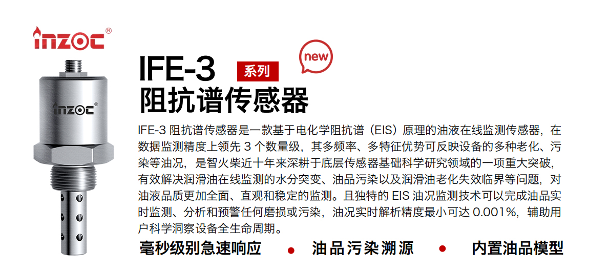 IFE-3阻抗譜傳感器是一款基于電化學(xué)阻抗譜（EIS）原理的油液在線監(jiān)測傳感器，在數(shù)據(jù)監(jiān)測精度上領(lǐng)先 3 個數(shù)量級，其多頻率、多特征優(yōu)勢可反映設(shè)備的多種老化、污染等油況，是智火柴近十年來深耕于底層傳感器基礎(chǔ)科學(xué)研究領(lǐng)域的一項(xiàng)重大突破，有效解決潤滑油在線監(jiān)測的水分突變、油品污染以及潤滑油老化失效臨界等問題，對油液品質(zhì)更加全面、直觀和穩(wěn)定的監(jiān)測。且獨(dú)特的 EIS 油況監(jiān)測技術(shù)可以完成油品實(shí)時監(jiān)測、分析和預(yù)警任何磨損或污染，油況實(shí)時解析精度最小可達(dá) 0.001%，輔助用戶科學(xué)洞察設(shè)備全生命周期。
行業(yè)：鋼鐵冶金/石油化工/能源電力/水泥建材/大型機(jī)械/地下挖掘等
油品：齒輪油/液壓油/透平油/柴機(jī)油/絕緣油等