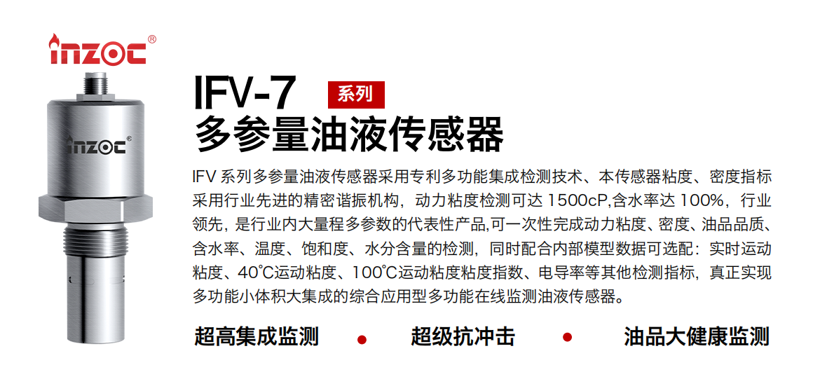 IFV 系列多參量油液傳感器采用專利多功能集成檢測技術(shù)、本傳感器粘度、密度指標(biāo)采用行業(yè)先進(jìn)的精密諧振機(jī)構(gòu)，動(dòng)力粘度檢測可達(dá) 1500cP,含水率達(dá) 100%，行業(yè)領(lǐng)先，是行業(yè)內(nèi)大量程多參數(shù)的代表性產(chǎn)品,可一次性完成動(dòng)力粘度、密度、油品品質(zhì)、含水率、溫度、飽和度、水分含量的檢測，同時(shí)配合內(nèi)部模型數(shù)據(jù)可選配：實(shí)時(shí)運(yùn)動(dòng)粘度、40℃運(yùn)動(dòng)粘度、100℃運(yùn)動(dòng)粘度粘度指數(shù)、電導(dǎo)率等其他檢測指標(biāo)，真正實(shí)現(xiàn)多功能小體積大集成的綜合應(yīng)用型多功能在線監(jiān)測油液傳感器。
行業(yè)：鋼鐵冶金/石油化工/能源電力/水泥建材/大型機(jī)械/地下挖掘等
油品：齒輪油/液壓油/透平油/柴機(jī)油/絕緣油等