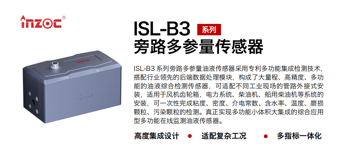 ISL-B3 系列旁路多參量油液傳感器采用專利多功能集成檢測技術，搭配行業領先的后端數據處理模塊，構成了大量程、高精度、多功能的油液綜合檢測傳感器，可適配不同工業現場的管路外接式安裝，適用于風機齒輪箱，電力系統、柴油機、船用柴油機等系統的安裝，可一次性完成粘度、密度、介電常數、含水率、溫度、磨損顆粒、污染顆粒的檢測。真正實現多功能小體積大集成的綜合應用型多功能在線監測油液傳感器。
                    應用行業：鋼鐵、石化、盾構、電力、風電、大型設備、OEM 等
                    適用油品：齒輪油、液壓油、透平油、柴機油等