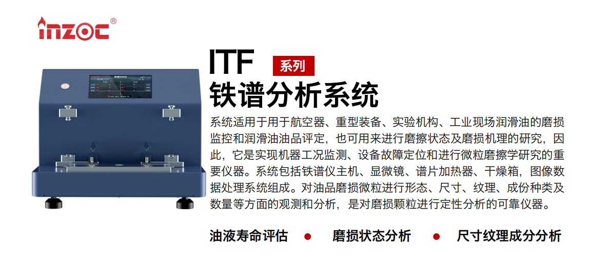 ITF油液鐵譜分析系統(tǒng)適用于用于航空器、重型裝備、實驗機構(gòu)、工業(yè)現(xiàn)場潤滑油的磨損監(jiān)控和潤滑油油品評定，也可用來進行磨擦狀態(tài)及磨損機理的研究，因此，它是實現(xiàn)機器工況監(jiān)測、設(shè)備故障定位和進行微粒磨擦學研究的重要儀器。系統(tǒng)包括鐵譜儀主機、顯微鏡、譜片加熱器、干燥箱，圖像數(shù)據(jù)處理系統(tǒng)組成。對油品磨損微粒進行形態(tài)、尺寸、紋理、成份種類及數(shù)量等方面的觀測和分析，是對磨損顆粒進行定性分析的可靠儀器。
應(yīng)用領(lǐng)域：鋼鐵、石化、盾構(gòu)、電力、風電、大型設(shè)備、實驗室
適用油品：液壓油、透平油、柴機油、齒輪油、變壓器油